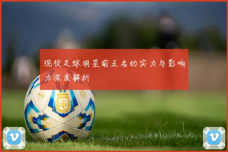 现役足球明星前五名的实力与影响力深度解析
