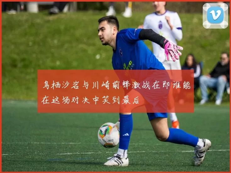 鸟栖沙岩与川崎前锋激战在即谁能在这场对决中笑到最后