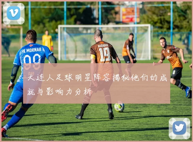 大连人足球明星阵容揭秘他们的成就与影响力分析