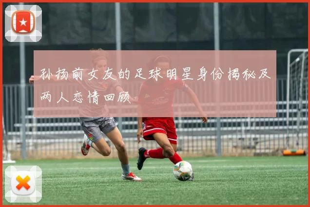 孙扬前女友的足球明星身份揭秘及两人恋情回顾