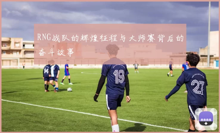 RNG战队的辉煌征程与大师赛背后的奋斗故事