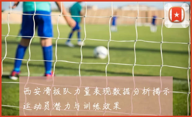 西安滑板队力量表现数据分析揭示运动员潜力与训练效果