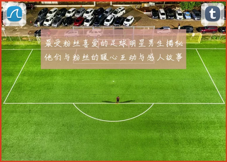 最受粉丝喜爱的足球明星男生揭秘他们与粉丝的暖心互动与感人故事