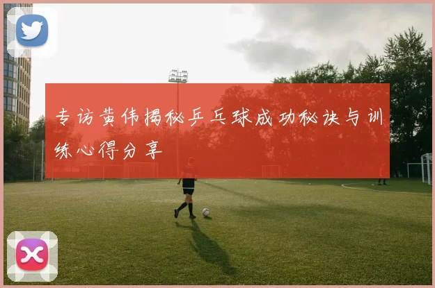 专访黄伟揭秘乒乓球成功秘诀与训练心得分享