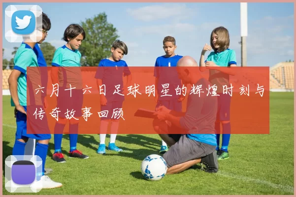 六月十六日足球明星的辉煌时刻与传奇故事回顾