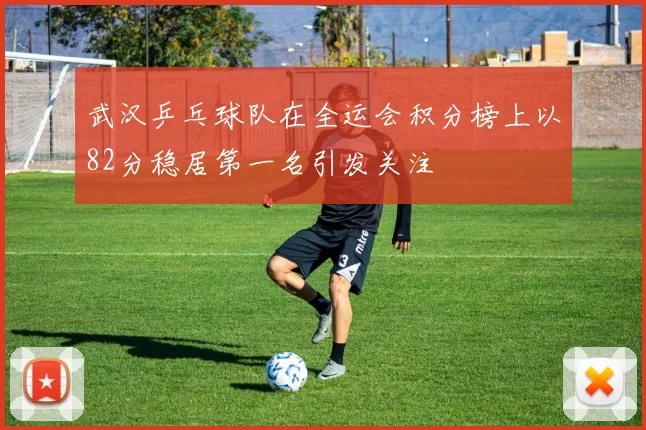 武汉乒乓球队在全运会积分榜上以82分稳居第一名引发关注