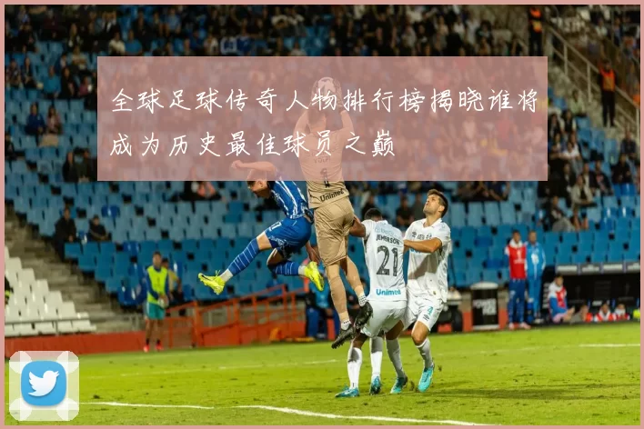 全球足球传奇人物排行榜揭晓谁将成为历史最佳球员之巅