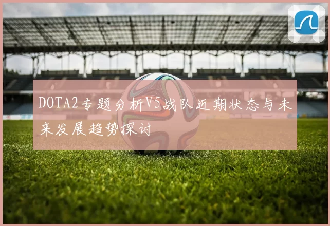 DOTA2专题分析V5战队近期状态与未来发展趋势探讨