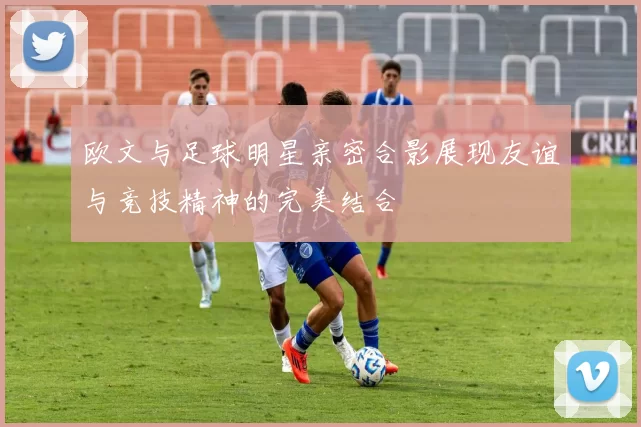 欧文与足球明星亲密合影展现友谊与竞技精神的完美结合