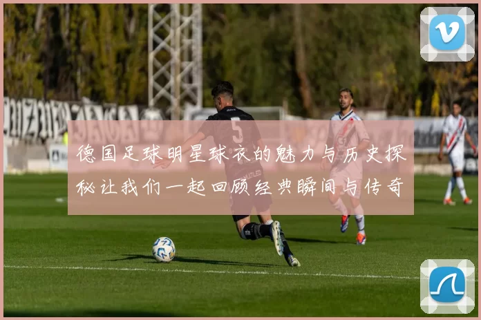 德国足球明星球衣的魅力与历史探秘让我们一起回顾经典瞬间与传奇球员
