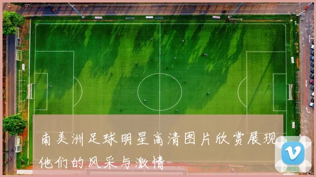 南美洲足球明星高清图片欣赏展现他们的风采与激情