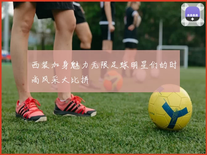 西装加身魅力无限足球明星们的时尚风采大比拼