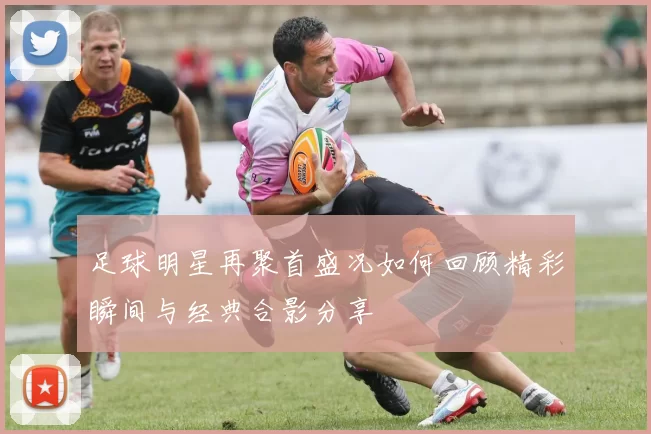 足球明星再聚首盛况如何回顾精彩瞬间与经典合影分享