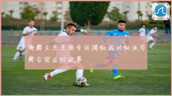 街舞女王王丽专访揭秘成功秘诀与舞台背后的故事