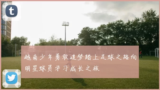 越南少年勇敢追梦踏上足球之路向明星球员学习成长之旅