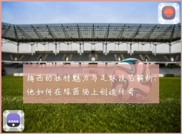 梅西的独特魅力与足球技艺解析：他如何在绿茵场上创造传奇
