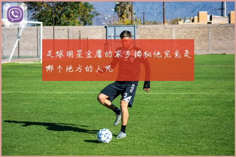 足球明星金庸的家乡揭秘他究竟是哪个地方的人呢