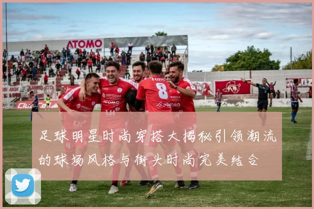 足球明星时尚穿搭大揭秘引领潮流的球场风格与街头时尚完美结合