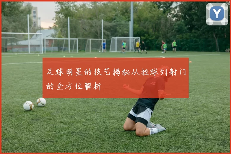 足球明星的技艺揭秘从控球到射门的全方位解析