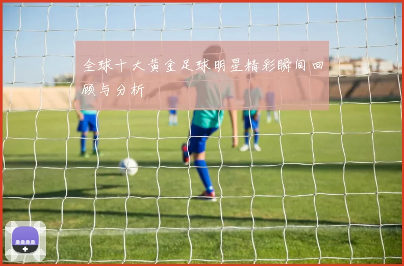 全球十大黄金足球明星精彩瞬间回顾与分析