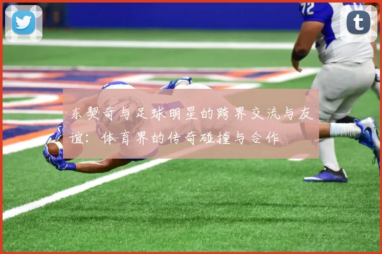 东契奇与足球明星的跨界交流与友谊：体育界的传奇碰撞与合作