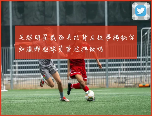 足球明星戴面具的背后故事揭秘你知道哪些球员曾这样做吗