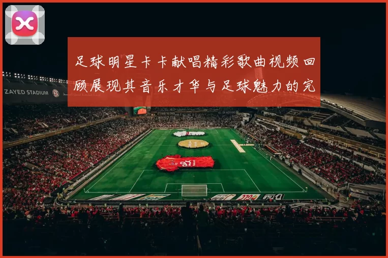 足球明星卡卡献唱精彩歌曲视频回顾展现其音乐才华与足球魅力的完美结合