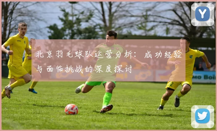 北京羽毛球队运营分析：成功经验与面临挑战的深度探讨