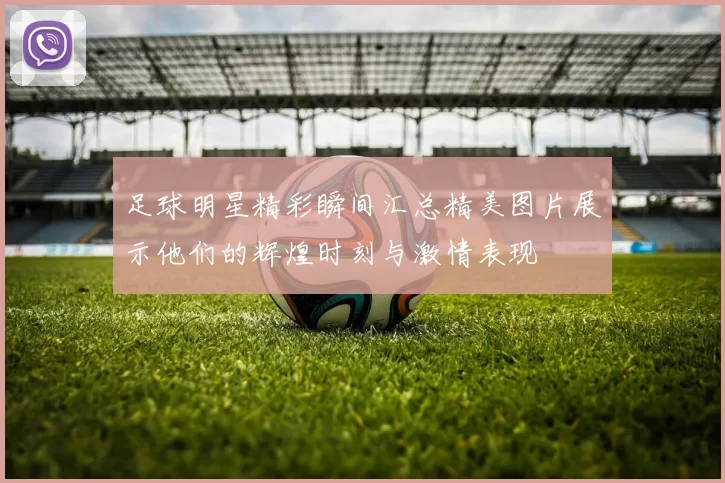 足球明星精彩瞬间汇总精美图片展示他们的辉煌时刻与激情表现
