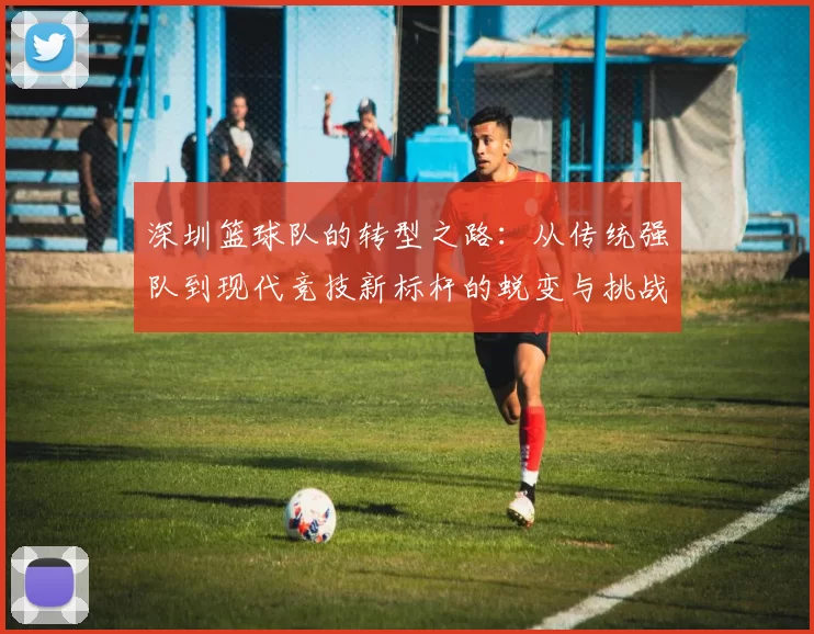 深圳篮球队的转型之路：从传统强队到现代竞技新标杆的蜕变与挑战