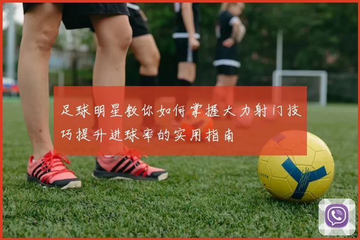 足球明星教你如何掌握大力射门技巧提升进球率的实用指南