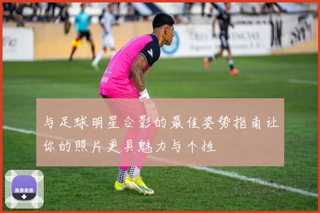 与足球明星合影的最佳姿势指南让你的照片更具魅力与个性