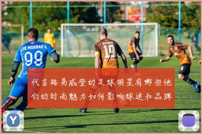 代言路易威登的足球明星有哪些他们的时尚魅力如何影响球迷和品牌形象