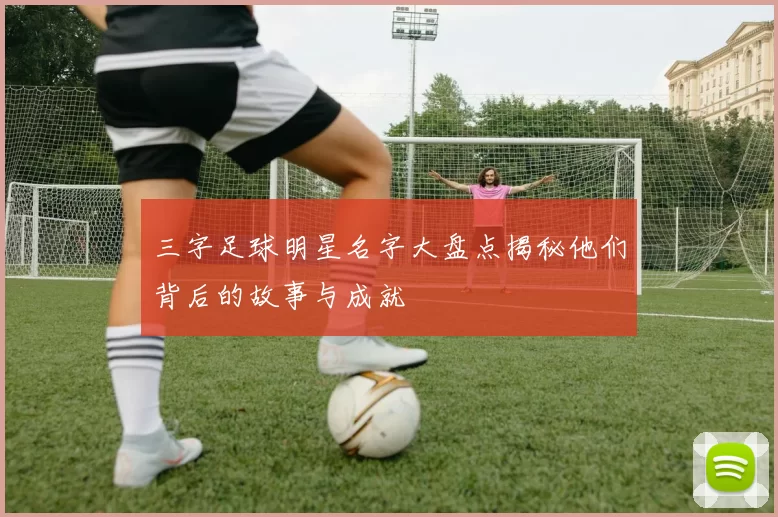 三字足球明星名字大盘点揭秘他们背后的故事与成就