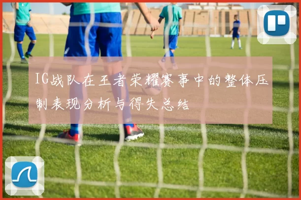 IG战队在王者荣耀赛事中的整体压制表现分析与得失总结