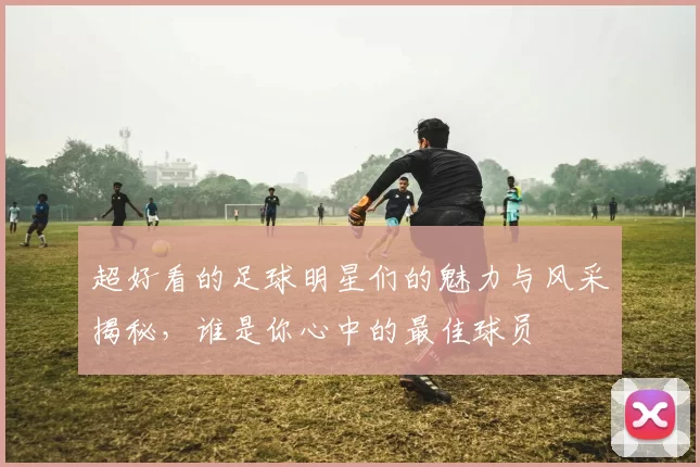 超好看的足球明星们的魅力与风采揭秘，谁是你心中的最佳球员