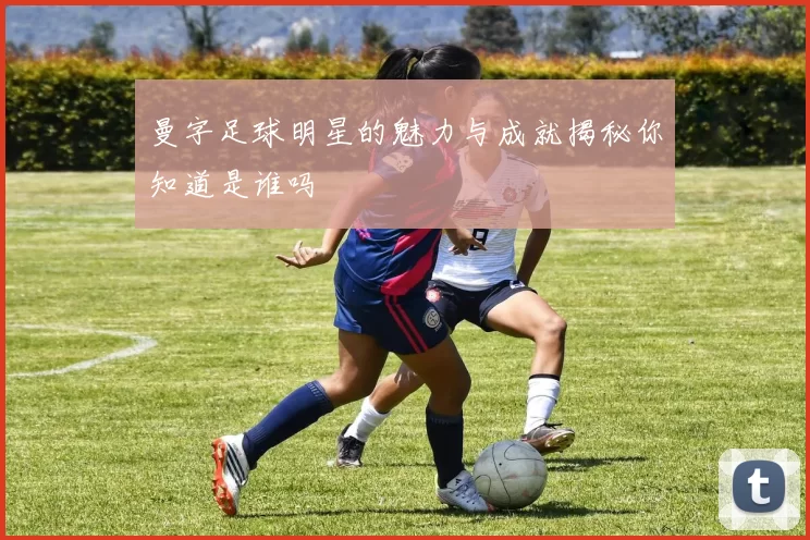 曼字足球明星的魅力与成就揭秘你知道是谁吗