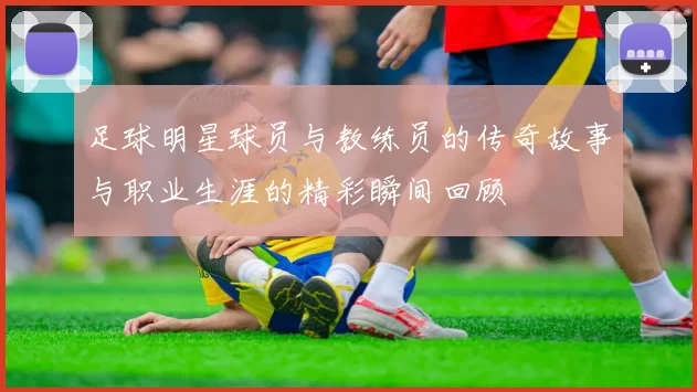 足球明星球员与教练员的传奇故事与职业生涯的精彩瞬间回顾