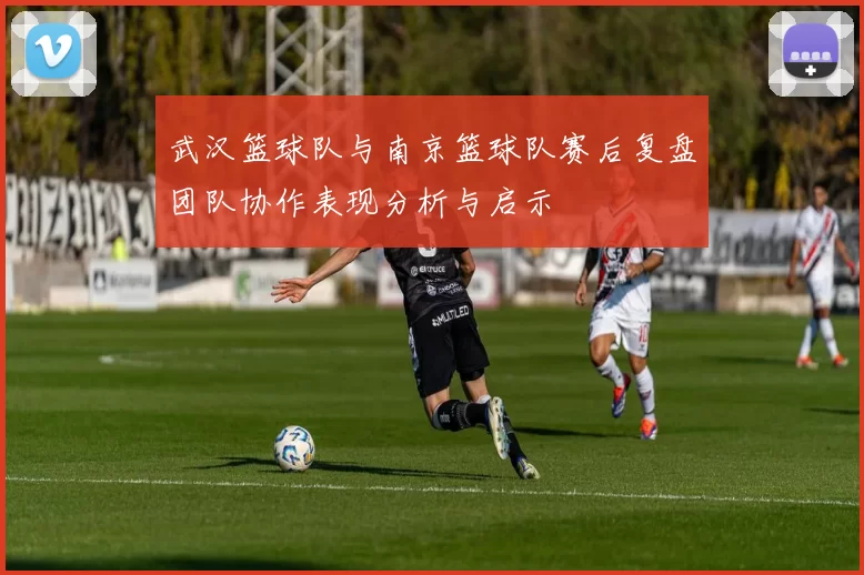 武汉篮球队与南京篮球队赛后复盘团队协作表现分析与启示