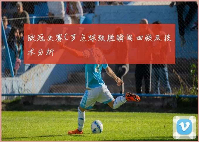 欧冠决赛C罗点球致胜瞬间回顾及技术分析