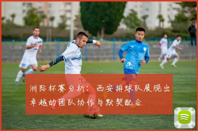 洲际杯赛分析：西安排球队展现出卓越的团队协作与默契配合