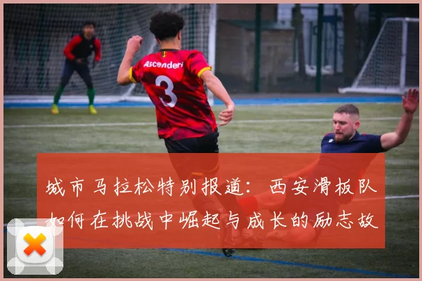 城市马拉松特别报道：西安滑板队如何在挑战中崛起与成长的励志故事