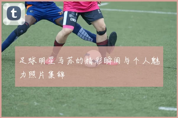 足球明星马苏的精彩瞬间与个人魅力照片集锦