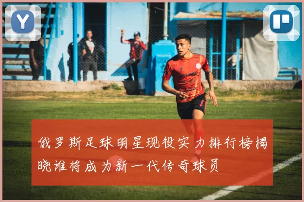 俄罗斯足球明星现役实力排行榜揭晓谁将成为新一代传奇球员