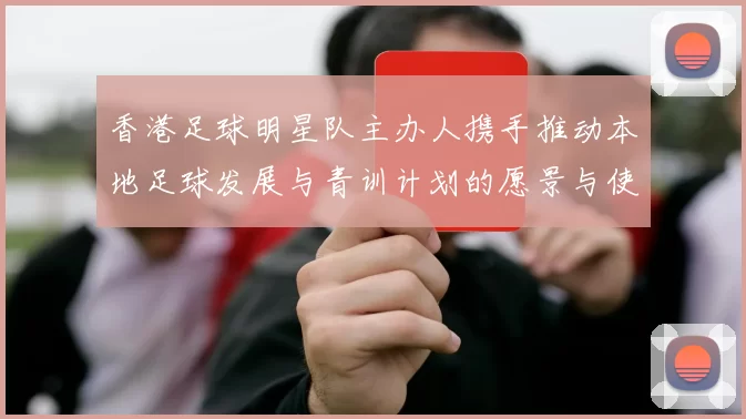 香港足球明星队主办人携手推动本地足球发展与青训计划的愿景与使命