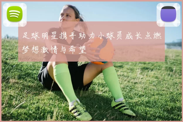 足球明星携手助力小球员成长点燃梦想激情与希望
