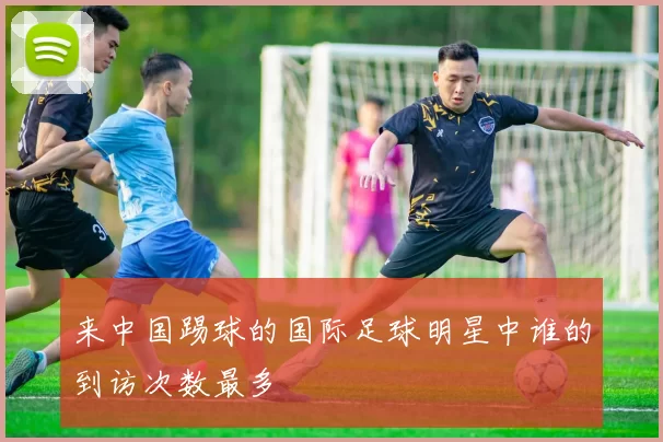 来中国踢球的国际足球明星中谁的到访次数最多