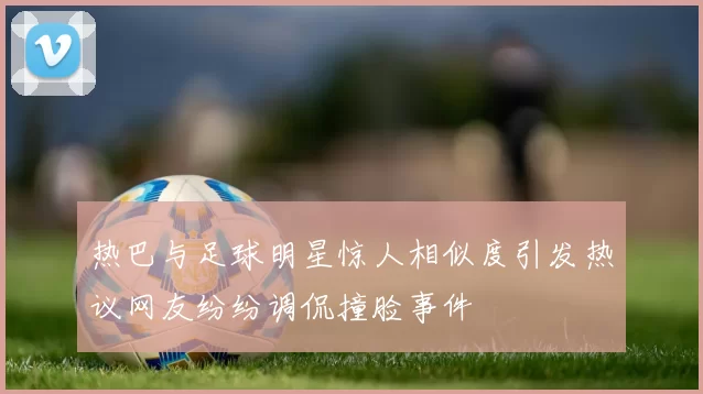 热巴与足球明星惊人相似度引发热议网友纷纷调侃撞脸事件