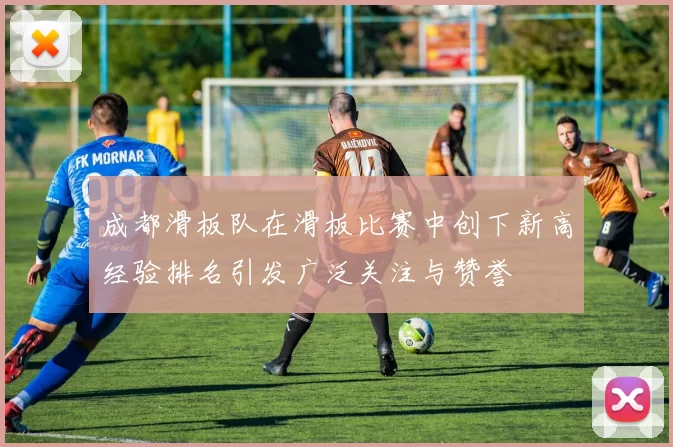成都滑板队在滑板比赛中创下新高经验排名引发广泛关注与赞誉