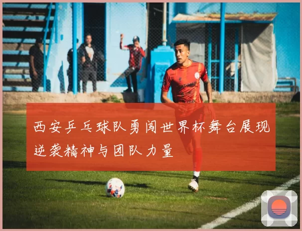 西安乒乓球队勇闯世界杯舞台展现逆袭精神与团队力量